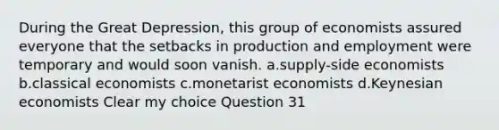 During the Great Depression, this group of economists assured everyone that the setbacks in production and employment were temporary and would soon vanish. a.supply-side economists b.classical economists c.monetarist economists d.Keynesian economists Clear my choice Question 31