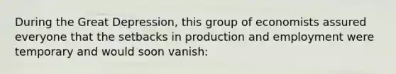 During the Great Depression, this group of economists assured everyone that the setbacks in production and employment were temporary and would soon vanish: