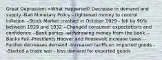 Great Depression >What Happened? Decrease in demand and supply -Bad Monetary Policy - tightened money to control inflation --Stock Market crashed in October 1929 - fell by 90% between 1929 and 1932 --Changed consumer expectations and confidence --Bank panics -withdrawing money from the bank --Banks Fail -Presidents Hoover and Roosevelt increase taxes --Further decreases demand -Increased tariffs on imported goods --Started a trade war - less demand for exported goods