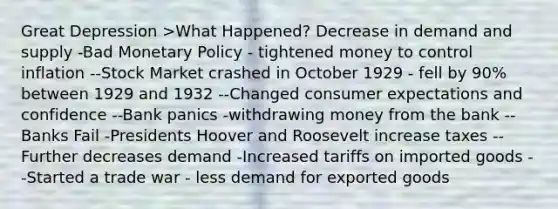 Great Depression >What Happened? Decrease in demand and supply -Bad Monetary Policy - tightened money to control inflation --Stock Market crashed in October 1929 - fell by 90% between 1929 and 1932 --Changed consumer expectations and confidence --Bank panics -withdrawing money from the bank --Banks Fail -Presidents Hoover and Roosevelt increase taxes --Further decreases demand -Increased tariffs on imported goods --Started a trade war - less demand for exported goods