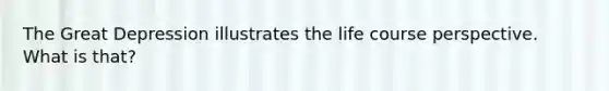 The Great Depression illustrates the life course perspective. What is that?