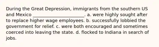 During the Great Depression, immigrants from the southern US and Mexico _______________________. a. were highly sought after to replace higher wage employees. b. successfully lobbied the government for relief. c. were both encouraged and sometimes coerced into leaving the state. d. flocked to Indiana in search of jobs.