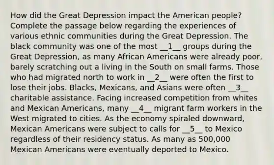 How did the Great Depression impact the American people? Complete the passage below regarding the experiences of various ethnic communities during the Great Depression. The black community was one of the most __1__ groups during the Great Depression, as many African Americans were already poor, barely scratching out a living in the South on small farms. Those who had migrated north to work in __2__ were often the first to lose their jobs. Blacks, Mexicans, and Asians were often __3__ charitable assistance. Facing increased competition from whites and Mexican Americans, many __4__ migrant farm workers in the West migrated to cities. As the economy spiraled downward, Mexican Americans were subject to calls for __5__ to Mexico regardless of their residency status. As many as 500,000 Mexican Americans were eventually deported to Mexico.