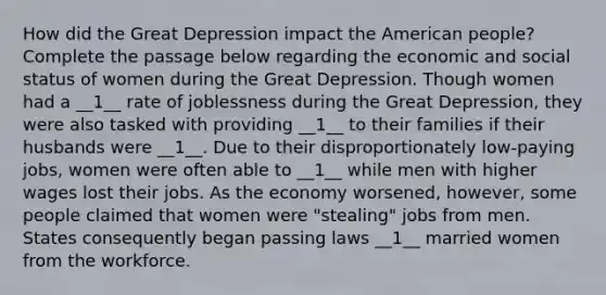 How did the Great Depression impact the American people? Complete the passage below regarding the economic and social status of women during the Great Depression. Though women had a __1__ rate of joblessness during the Great Depression, they were also tasked with providing __1__ to their families if their husbands were __1__. Due to their disproportionately low-paying jobs, women were often able to __1__ while men with higher wages lost their jobs. As the economy worsened, however, some people claimed that women were "stealing" jobs from men. States consequently began passing laws __1__ married women from the workforce.