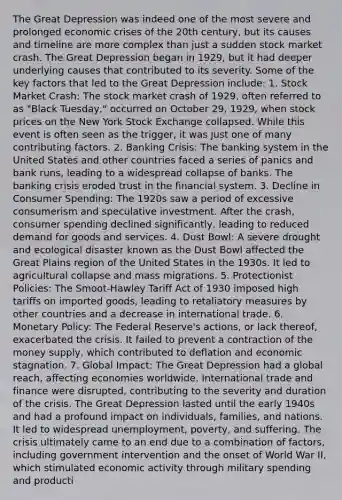 The Great Depression was indeed one of the most severe and prolonged economic crises of the 20th century, but its causes and timeline are more complex than just a sudden stock market crash. The Great Depression began in 1929, but it had deeper underlying causes that contributed to its severity. Some of the key factors that led to the Great Depression include: 1. Stock Market Crash: The stock market crash of 1929, often referred to as "Black Tuesday," occurred on October 29, 1929, when stock prices on the New York Stock Exchange collapsed. While this event is often seen as the trigger, it was just one of many contributing factors. 2. Banking Crisis: The banking system in the United States and other countries faced a series of panics and bank runs, leading to a widespread collapse of banks. The banking crisis eroded trust in the financial system. 3. Decline in Consumer Spending: The 1920s saw a period of excessive consumerism and speculative investment. After the crash, consumer spending declined significantly, leading to reduced demand for goods and services. 4. Dust Bowl: A severe drought and ecological disaster known as the Dust Bowl affected the Great Plains region of the United States in the 1930s. It led to agricultural collapse and mass migrations. 5. Protectionist Policies: The Smoot-Hawley Tariff Act of 1930 imposed high tariffs on imported goods, leading to retaliatory measures by other countries and a decrease in international trade. 6. Monetary Policy: The Federal Reserve's actions, or lack thereof, exacerbated the crisis. It failed to prevent a contraction of the money supply, which contributed to deflation and economic stagnation. 7. Global Impact: The Great Depression had a global reach, affecting economies worldwide. International trade and finance were disrupted, contributing to the severity and duration of the crisis. The Great Depression lasted until the early 1940s and had a profound impact on individuals, families, and nations. It led to widespread unemployment, poverty, and suffering. The crisis ultimately came to an end due to a combination of factors, including government intervention and the onset of World War II, which stimulated economic activity through military spending and producti