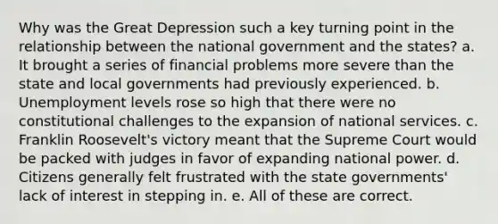 Why was the Great Depression such a key turning point in the relationship between the national government and the states? a. It brought a series of financial problems more severe than the state and local governments had previously experienced. b. Unemployment levels rose so high that there were no constitutional challenges to the expansion of national services. c. Franklin Roosevelt's victory meant that the Supreme Court would be packed with judges in favor of expanding national power. d. Citizens generally felt frustrated with the state governments' lack of interest in stepping in. e. All of these are correct.