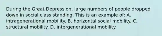 During the Great Depression, large numbers of people dropped down in social class standing. This is an example of: A. intragenerational mobility. B. horizontal social mobility. C. structural mobility. D. intergenerational mobility.