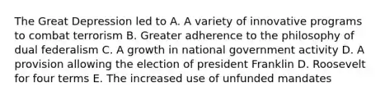 The Great Depression led to A. A variety of innovative programs to combat terrorism B. Greater adherence to the philosophy of dual federalism C. A growth in national government activity D. A provision allowing the election of president Franklin D. Roosevelt for four terms E. The increased use of unfunded mandates