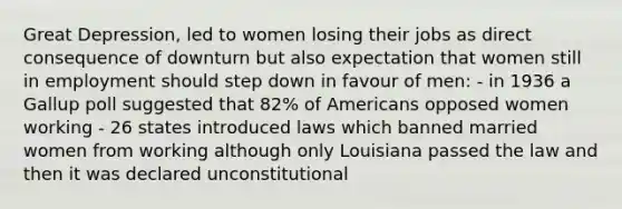 Great Depression, led to women losing their jobs as direct consequence of downturn but also expectation that women still in employment should step down in favour of men: - in 1936 a Gallup poll suggested that 82% of Americans opposed women working - 26 states introduced laws which banned married women from working although only Louisiana passed the law and then it was declared unconstitutional