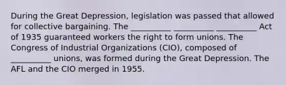 During the Great Depression, legislation was passed that allowed for collective bargaining. The __________ __________ __________ Act of 1935 guaranteed workers the right to form unions. The Congress of Industrial Organizations (CIO), composed of __________ unions, was formed during the Great Depression. The AFL and the CIO merged in 1955.