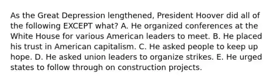 As the Great Depression lengthened, President Hoover did all of the following EXCEPT what? A. He organized conferences at the White House for various American leaders to meet. B. He placed his trust in American capitalism. C. He asked people to keep up hope. D. He asked union leaders to organize strikes. E. He urged states to follow through on construction projects.