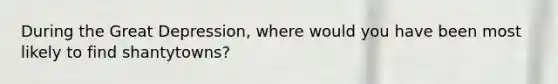 During the Great Depression, where would you have been most likely to find shantytowns?