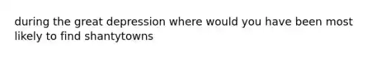 during the great depression where would you have been most likely to find shantytowns