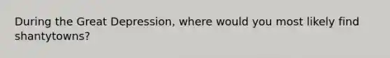 During the Great Depression, where would you most likely find shantytowns?