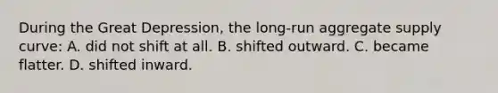 During the Great Depression, the long-run aggregate supply curve: A. did not shift at all. B. shifted outward. C. became flatter. D. shifted inward.