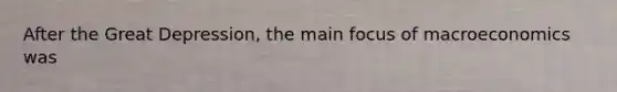 After the Great Depression, the main focus of macroeconomics was