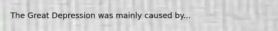 The Great Depression was mainly caused by...