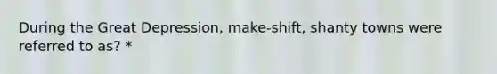 During the Great Depression, make-shift, shanty towns were referred to as? *