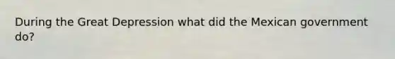 During the Great Depression what did the Mexican government do?