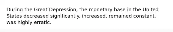 During the Great Depression, the monetary base in the United States decreased significantly. increased. remained constant. was highly erratic.