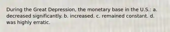 During the Great Depression, the monetary base in the U.S.: a. decreased significantly. b. increased. c. remained constant. d. was highly erratic.