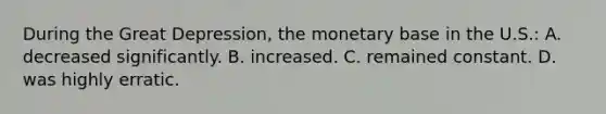 During the Great Depression, the monetary base in the U.S.: A. decreased significantly. B. increased. C. remained constant. D. was highly erratic.