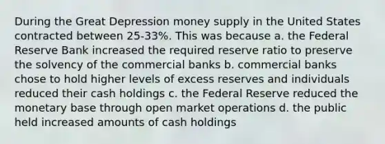 During the Great Depression money supply in the United States contracted between 25-33%. This was because a. the Federal Reserve Bank increased the required reserve ratio to preserve the solvency of the commercial banks b. commercial banks chose to hold higher levels of excess reserves and individuals reduced their cash holdings c. the Federal Reserve reduced the monetary base through open market operations d. the public held increased amounts of cash holdings