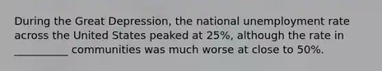 During the Great Depression, the national unemployment rate across the United States peaked at 25%, although the rate in __________ communities was much worse at close to 50%.