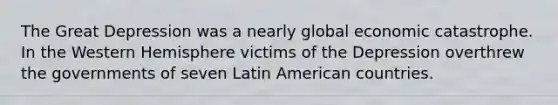 The Great Depression was a nearly global economic catastrophe. In the Western Hemisphere victims of the Depression overthrew the governments of seven Latin American countries.