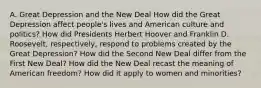 A. Great Depression and the New Deal How did the Great Depression affect people's lives and American culture and politics? How did Presidents Herbert Hoover and Franklin D. Roosevelt, respectively, respond to problems created by the Great Depression? How did the Second New Deal differ from the First New Deal? How did the New Deal recast the meaning of American freedom? How did it apply to women and minorities?