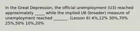 In the Great Depression, the official unemployment (U3) reached approximately _____ while the implied U6 (broader) measure of unemployment reached _______. (Lesson 6) 4%,12% 30%,70% 25%,50% 10%,20%