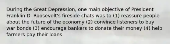 During the Great Depression, one main objective of President Franklin D. Roosevelt's fireside chats was to (1) reassure people about the future of the economy (2) convince listeners to buy war bonds (3) encourage bankers to donate their money (4) help farmers pay their loans