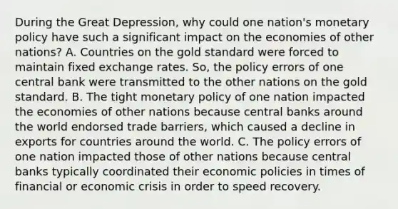 During the Great Depression, why could one nation's monetary policy have such a significant impact on the economies of other nations? A. Countries on the gold standard were forced to maintain fixed exchange rates. So, the policy errors of one central bank were transmitted to the other nations on the gold standard. B. The tight monetary policy of one nation impacted the economies of other nations because central banks around the world endorsed trade barriers, which caused a decline in exports for countries around the world. C. The policy errors of one nation impacted those of other nations because central banks typically coordinated their economic policies in times of financial or economic crisis in order to speed recovery.