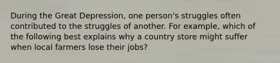 During the Great Depression, one person's struggles often contributed to the struggles of another. For example, which of the following best explains why a country store might suffer when local farmers lose their jobs?