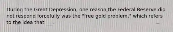 During the Great Depression, one reason the Federal Reserve did not respond forcefully was the "free gold problem," which refers to the idea that ___.