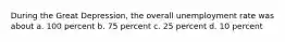 During the Great Depression, the overall unemployment rate was about a. 100 percent b. 75 percent c. 25 percent d. 10 percent