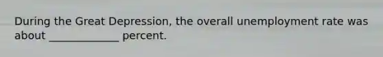 During the Great Depression, the overall unemployment rate was about _____________ percent.