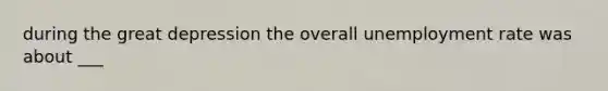 during the great depression the overall unemployment rate was about ___