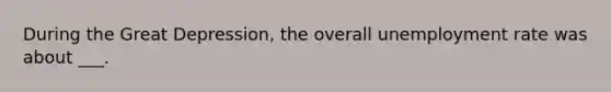 During the Great Depression, the overall unemployment rate was about ___.