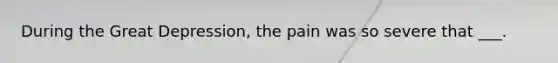 During the Great Depression, the pain was so severe that ___.