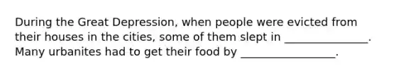 During the Great Depression, when people were evicted from their houses in the cities, some of them slept in _______________. Many urbanites had to get their food by _________________.