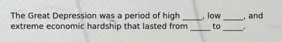 The Great Depression was a period of high​ _____, low​ _____, and extreme economic hardship that lasted from​ _____ to​ _____.