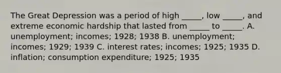 The Great Depression was a period of high​ _____, low​ _____, and extreme economic hardship that lasted from​ _____ to​ _____. A. unemployment; incomes;​ 1928; 1938 B. unemployment; incomes;​ 1929; 1939 C. interest​ rates; incomes;​ 1925; 1935 D. inflation; consumption​ expenditure; 1925; 1935