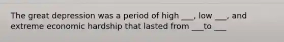 The great depression was a period of high ___, low ___, and extreme economic hardship that lasted from ___to ___