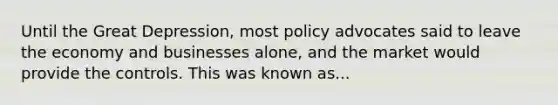 Until the Great Depression, most policy advocates said to leave the economy and businesses alone, and the market would provide the controls. This was known as...