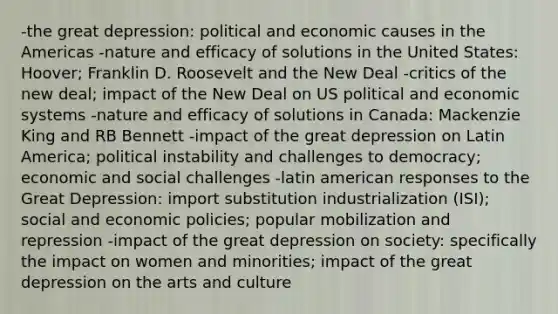 -the great depression: political and economic causes in the Americas -nature and efficacy of solutions in the United States: Hoover; Franklin D. Roosevelt and the New Deal -critics of the new deal; impact of the New Deal on US political and economic systems -nature and efficacy of solutions in Canada: Mackenzie King and RB Bennett -impact of the great depression on Latin America; political instability and challenges to democracy; economic and social challenges -latin american responses to the Great Depression: import substitution industrialization (ISI); social and economic policies; popular mobilization and repression -impact of the great depression on society: specifically the impact on women and minorities; impact of the great depression on the arts and culture