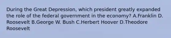 During the Great Depression, which president greatly expanded the role of the federal government in the economy? A.Franklin D. Roosevelt B.George W. Bush C.Herbert Hoover D.Theodore Roosevelt