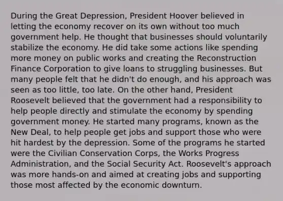 During the Great Depression, President Hoover believed in letting the economy recover on its own without too much government help. He thought that businesses should voluntarily stabilize the economy. He did take some actions like spending more money on public works and creating the Reconstruction Finance Corporation to give loans to struggling businesses. But many people felt that he didn't do enough, and his approach was seen as too little, too late. On the other hand, President Roosevelt believed that the government had a responsibility to help people directly and stimulate the economy by spending government money. He started many programs, known as the New Deal, to help people get jobs and support those who were hit hardest by the depression. Some of the programs he started were the Civilian Conservation Corps, the Works Progress Administration, and the Social Security Act. Roosevelt's approach was more hands-on and aimed at creating jobs and supporting those most affected by the economic downturn.