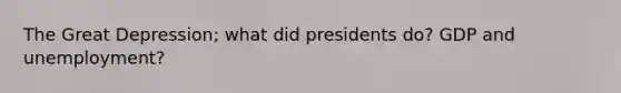 The Great Depression; what did presidents do? GDP and unemployment?