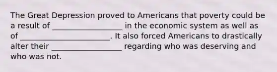 The Great Depression proved to Americans that poverty could be a result of __________________ in the economic system as well as of _______________________. It also forced Americans to drastically alter their __________________ regarding who was deserving and who was not.